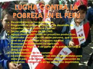  Desarrollar proyectos productivos,
 Programas de asistencia social y de desarrollo de
infraestructura económica y social.
 Sector público como de las ONG,
 Apoyo directo del Estado en proyectos productivos.
 Desarrollar una revolución verde peruana, que aumente el
nivel de productividad e ingresos agrarios
 Promover las actividades no agrícolas
 Promover la migración de parte de la población rural a
áreas urbanas.
 La estabilización de la economía
 La pacificación alcanzada han sido fundamentales para
dotar al país de un mejor entorno para la ejecución de
programas de desarrollo en las zonas más deprimidas.
 
