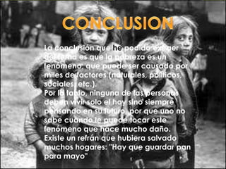 La conclusión que he podido extraer
del tema es que la pobreza es un
fenómeno, que puede ser causado por
miles de factores (naturales, políticos,
sociales, etc.).
Por lo tanto, ninguna de las personas
deben vivir solo el hoy sino siempre
pensando en su futuro, por que uno no
sabe cuando le puede tocar este
fenómeno que hace mucho daño.
Existe un refrán que hubiera salvado
muchos hogares: "Hay que guardar pan
para mayo"
 