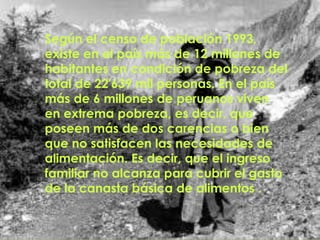 Según el censo de población 1993,
existe en el país más de 12 millones de
habitantes en condición de pobreza del
total de 22'639 mil personas. En el país
más de 6 millones de peruanos viven
en extrema pobreza, es decir, que
poseen más de dos carencias o bien
que no satisfacen las necesidades de
alimentación. Es decir, que el ingreso
familiar no alcanza para cubrir el gasto
de la canasta básica de alimentos .
 