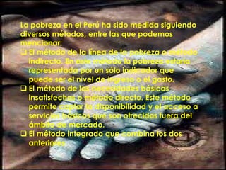 La pobreza en el Perú ha sido medida siguiendo
diversos métodos, entre las que podemos
mencionar:
 El método de la línea de la pobreza o método
indirecto. En este método la pobreza estaría
representada por un sólo indicador que
puede ser el nivel de ingreso o el gasto.
 El método de las necesidades básicas
insatisfechas o método directo. Este método
permite captar la disponibilidad y el acceso a
servicios básicos que son ofrecidos fuera del
ámbito de mercado.
 El método integrado que combina los dos
anteriores
 