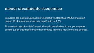 menor crecimiento economico
Los datos del Instituto Nacional de Geografía y Estadística (INEGI) muestran
que en 2014 la economía del país creció solo un 2,5%.
El secretario ejecutivo del Coneval, Gonzalo Hernández-Licona, por su parte,
señaló que el crecimiento económico limitado impide la lucha contra la pobreza.
 