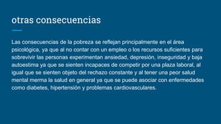 otras consecuencias
Las consecuencias de la pobreza se reflejan principalmente en el área
psicológica, ya que al no contar con un empleo o los recursos suficientes para
sobrevivir las personas experimentan ansiedad, depresión, inseguridad y baja
autoestima ya que se sienten incapaces de competir por una plaza laboral, al
igual que se sienten objeto del rechazo constante y al tener una peor salud
mental merma la salud en general ya que se puede asociar con enfermedades
como diabetes, hipertensión y problemas cardiovasculares.
 