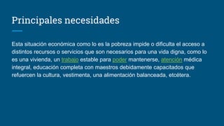 Principales necesidades
Esta situación económica como lo es la pobreza impide o dificulta el acceso a
distintos recursos o servicios que son necesarios para una vida digna, como lo
es una vivienda, un trabajo estable para poder mantenerse, atención médica
integral, educación completa con maestros debidamente capacitados que
refuercen la cultura, vestimenta, una alimentación balanceada, etcétera.
 