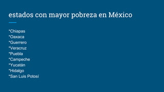 estados con mayor pobreza en México
*Chiapas
*Oaxaca
*Guerrero
*Veracruz
*Puebla
*Campeche
*Yucatán
*Hidalgo
*San Luis Potosí
 