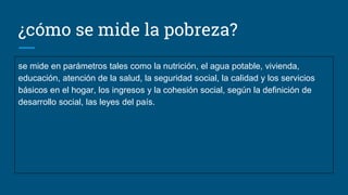 ¿cómo se mide la pobreza?
se mide en parámetros tales como la nutrición, el agua potable, vivienda,
educación, atención de la salud, la seguridad social, la calidad y los servicios
básicos en el hogar, los ingresos y la cohesión social, según la definición de
desarrollo social, las leyes del país.
 