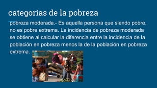 categorías de la pobreza
pobreza moderada.- Es aquella persona que siendo pobre,
no es pobre extrema. La incidencia de pobreza moderada
se obtiene al calcular la diferencia entre la incidencia de la
población en pobreza menos la de la población en pobreza
extrema.
 