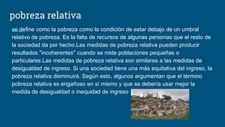 pobreza relativa
se define como la pobreza como la condición de estar debajo de un umbral
relativo de pobreza. Es la falta de recursos de algunas personas que el resto de
la sociedad da por hecho.Las medidas de pobreza relativa pueden producir
resultados "incoherentes" cuando se mide poblaciones pequeñas o
particulares.Las medidas de pobreza relativa son similares a las medidas de
desigualdad de ingreso. Si una sociedad tiene una más equitativa del ingreso, la
pobreza relativa disminuirá. Según esto, algunos argumentan que el término
pobreza relativa es engañoso en sí mismo y que se debería usar mejor la
medida de desigualdad o inequidad de ingreso
 