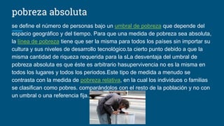 pobreza absoluta
se define el número de personas bajo un umbral de pobreza que depende del
espacio geográfico y del tiempo. Para que una medida de pobreza sea absoluta,
la línea de pobreza tiene que ser la misma para todos los países sin importar su
cultura y sus niveles de desarrollo tecnológico.ta cierto punto debido a que la
misma cantidad de riqueza requerida para la sLa desventaja del umbral de
pobreza absoluta es que éste es arbitrario hasupervivencia no es la misma en
todos los lugares y todos los periodos.Este tipo de medida a menudo se
contrasta con la medida de pobreza relativa, en la cual los individuos o familias
se clasifican como pobres. comparándolos con el resto de la población y no con
un umbral o una referencia fija.
 