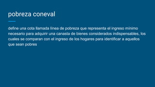 pobreza coneval
define una cota llamada línea de pobreza que representa el ingreso mínimo
necesario para adquirir una canasta de bienes considerados indispensables, los
cuales se comparan con el ingreso de los hogares para identificar a aquellos
que sean pobres
 
