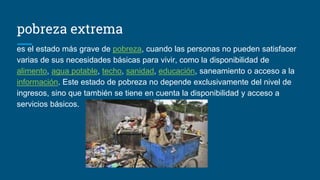 pobreza extrema
es el estado más grave de pobreza, cuando las personas no pueden satisfacer
varias de sus necesidades básicas para vivir, como la disponibilidad de
alimento, agua potable, techo, sanidad, educación, saneamiento o acceso a la
información. Este estado de pobreza no depende exclusivamente del nivel de
ingresos, sino que también se tiene en cuenta la disponibilidad y acceso a
servicios básicos.
 