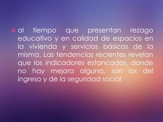  al tiempo que presentan rezago
educativo y en calidad de espacios en
la vivienda y servicios básicos de la
misma. Las tendencias recientes revelan
que los indicadores estancados, donde
no hay mejora alguna, son los del
ingreso y de la seguridad social
 