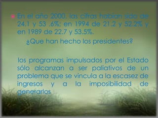 En el año 2000, las cifras habían sido de
24.1 y 53 .6%; en 1994 de 21.2 y 52.2% y
en 1989 de 22.7 y 53.5%.
¿Que han hecho los presidentes?
los programas impulsados por el Estado
sólo alcanzan a ser paliativos de un
problema que se vincula a la escasez de
ingresos y a la imposibilidad de
generarlos
 