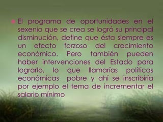  El programa de oportunidades en el
sexenio que se crea se logró su principal
disminución, define que ésta siempre es
un efecto forzoso del crecimiento
económico. Pero también pueden
haber intervenciones del Estado para
lograrlo, lo que llamarías políticas
económicas pobre y ahí se inscribiría
por ejemplo el tema de incrementar el
salario mínimo
 