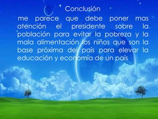Conclusión
me parece que debe poner mas
atención el presidente sobre la
población para evitar la pobreza y la
mala alimentación los niños que son la
base próxima del país para elevar la
educación y economía de un país
 