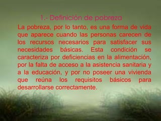 1.- Definición de pobreza
La pobreza, por lo tanto, es una forma de vida
que aparece cuando las personas carecen de
los recursos necesarios para satisfacer sus
necesidades básicas. Esta condición se
caracteriza por deficiencias en la alimentación,
por la falta de acceso a la asistencia sanitaria y
a la educación, y por no poseer una vivienda
que reúna los requisitos básicos para
desarrollarse correctamente.
 