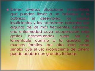  Existen diversas situaciones involuntarias
que pueden llevar a un individuo a la
pobreza, el desempleo, los salarios
insuficientes y las catástrofes naturales son
algunas de las más frecuentes, asimismo,
una enfermedad cuya recuperación exija
gastos desmesurados suele ser el
lamentable camino a la quiebra de
muchas familias, por otro lado cabe
señalar que el uso inconsciente del dinero
puede acabar con grandes fortunas
 