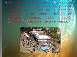  Se suele considerar que una familia cae
por debajo de la línea de pobreza
cuando sus ingresos no le permiten
alcanzar a la canasta básica de
alimentos. Cuando dicha situación
desesperada se extiende en el tiempo
 