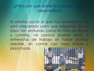¿Pero por que existe la pobreza o el
desempleo?
 El sistema social al que nos sometemos no
está preparado para que salgamos de un
pozo tan profundo como la falta de techo
y comida, no parece posible asistir a
entrevistas de trabajo sin haber podido
asearse, sin contar con ropa limpia y
planchada
 