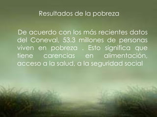 Resultados de la pobreza
De acuerdo con los más recientes datos
del Coneval, 53.3 millones de personas
viven en pobreza . Esto significa que
tiene carencias en alimentación,
acceso a la salud, a la seguridad social
 