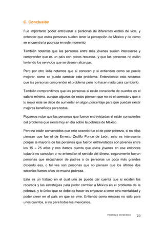 C. Conclusión

Fue importante poder entrevistar a personas de diferentes estilos de vida, y
entender que estas personas suelen tener la percepción de México y de cómo
se encuentra la pobreza en este momento.

También notamos que las personas entre más jóvenes suelen interesarse y
comprender que es un país con pocos recursos, y que las personas no están
teniendo los servicios que se desean alcanzar.

Pero por otro lado notamos que si conocen y si entienden como se puede
mejorar, como se puede cambiar este problema. Entendiendo esto notamos
que las personas comprender el problema pero no hacen nada para cambiarlo.

También comprendimos que las personas si están consciente de cuantos es el
salario mínimo, aunque algunos de estos piensen que no es el correcto y que a
lo mejor este se debe de aumentar en algún porcentaje para que puedan existir
mejores beneficios para todos.

Podemos notar que las personas que fueron entrevistadas si están conscientes
del problema que existe hoy en día sobre la pobreza de México.

Pero no están convencidos que este sexenio fue el de peor pobreza, si no ellos
piensan que fue el de Ernesto Zedillo Ponce de León, esto es interesante
porque la mayoría de las personas que fueron entrevistadas son jóvenes entre
los 15 – 25 años y nos damos cuenta que estos jóvenes en ese entonces
todavía no conocían o no entendían el sentido del dinero, seguramente fueron
personas que escucharon de padres o de personas un poco más grandes
diciendo eso, o tal ves son personas que no piensan que los últimos dos
sexenios fueron años de mucha pobreza.

Este es un trabajo en el cual uno se puede dar cuenta que si existen los
recursos y las estrategias para poder cambiar a México en el problema de la
pobreza, y lo único que se debe de hacer es empezar a tener otra mentalidad y
poder creer en el país en que se vive. Entiendo como mejoras no sólo para
unos cuantos, si no para todos los mexicanos.


                                                       POBREZA EN MÉXICO   20 
 
 