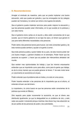 D. Recomendaciones

Arreglar el sindicato de maestros, para que se pueda implantar una buena
educación, esto que pueda ser gratuita y que los encargados de los colegios
puedan ser honestos y no cobrar por entrar a los lugares de estudio.

Que el gobierno pueda implantar servicios para poder mejorar la educación y
que las personas puedan estar informados, en lo que sucede en la pobreza y
con esta misma

Que el gobierno tome cartas en el asunto y ellos estén conscientes de lo que
sucede, que el mismo gobierno no se tape los ojos y el dinero que genere lo
use para darle diferentes necesidades a las personas.

Poder darle a las personas bonos para buscar, con esto comprobar gastos y de
esta manera pueda cambiar y ayudar a la gente a comer.

Que toda persona pueda y quiera hablar de su país, de esta manera poder dar
una buena imagen, y generar empleos en el extranjero. Poder hacer que las
personas se superen y hacer que se puedan dar intercambios alrededor del
mundo.

Que existan mas oportunidades de trabajo y que los mismos empresarios
entiendan que es importante como para ellos, como para la gente que trabaja,
es de la única manera que se puede generar el dinero. Y de este modo tener
un crecimiento en económico en el país.

Poder entender que el problema esta en todos y no solo en unos pocos.

Poder hacerle entender a las personas de lo importante que es el ahorro, el
entender el buen uso del dinero.

Lo importante y lo único bueno es que las personas están conscientes de la
pobreza que existe en México.

Otro aspecto para poder incrementar la economía, es que el dinero sea
distribuido igualmente, ya que la desigualdad es un problema de raíz, y esto
cada ves puede ir creciendo porque mientras más dinero hay mas absorción se
da por partes de las personas de poder y las autoridades.
                                                        POBREZA EN MÉXICO   21 
 
 