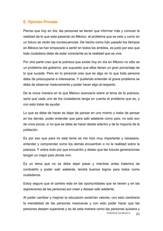 E. Opinión Privada

Pienso que hoy en día, las personas se tienen que informar más y conocer la
realidad de lo que esta pasando es México. el problema que es esto y como en
un futuro se verán las consecuencias. De hecho como han pasado los tiempos
en México se han empezado a sentir en todos los ámbitos, es justo por eso que
todo ciudadano debe de estar consciente es la realidad que se vive.

Por otra parte creo que la pobreza que existe hoy en día en México no sólo es
un problema del gobierno, por supuesto que ellos tienen un gran porcentaje de
lo que sucede. Pero en lo personal creo que es algo en lo que toda persona
debe de preocuparse e interesarse. Y pudiendo entender el grave problema se
debe de observar maduramente y poder hacer algo al respecto.

De la única manera en la que México avanzaría sobre el tema de la pobreza,
seria que cada uno de los ciudadanos tenga en cuenta el problema que es, y
con esto tratar de ayudar.

Lo que se debe de hacer es dejar de pensar en uno mismo y tratar de pensar
en los demás. poder entender que para salir adelante como país, no solo son
de unos pocos, si no que se debe se hacer desde adentro y de la mayoría de la
población.

Es por eso que para mi este tema se me hizo muy importante y necesario,
entender y comprender como los demás encuentran o no la realidad sobre la
pobreza. Y sobre todo por que encuentro y deseo que las futuras generaciones
tengan un mejor país donde vivir.

Es un tema que no se debe dejar pasar y mientras antes tratemos de
combatirlo y poder salir adelante, tendrá buenos logros para todos como
ciudadanos.

Estoy segura que el cambio esta en las oportunidades que se tienen y en las
aspiraciones de las personas por creer y desear salir adelante.

Al poder cambiar y mejorar la educación existirían valores, con esto cambiaria
la mentalidad de las personas mexicanas y con esto poder hacer que las
personas deseen superarse y es de esta manera como las personas quisiera y
                                                    POBREZA EN MÉXICO  22 
 
 