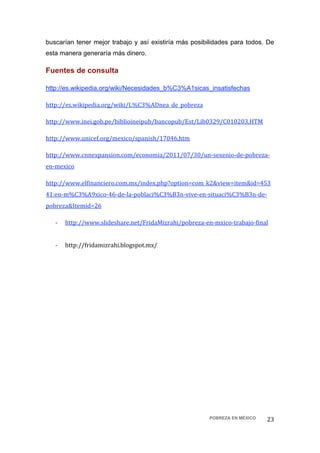 buscarían tener mejor trabajo y así existiría más posibilidades para todos. De
esta manera generaría más dinero.

Fuentes de consulta

http://es.wikipedia.org/wiki/Necesidades_b%C3%A1sicas_insatisfechas

http://es.wikipedia.org/wiki/L%C3%ADnea_de_pobreza 

http://www.inei.gob.pe/biblioineipub/bancopub/Est/Lib0329/C010203.HTM 

http://www.unicef.org/mexico/spanish/17046.htm 

http://www.cnnexpansion.com/economia/2011/07/30/un‐sexenio‐de‐pobreza‐
en‐mexico 

http://www.elfinanciero.com.mx/index.php?option=com_k2&view=item&id=453
41:en‐m%C3%A9xico‐46‐de‐la‐poblaci%C3%B3n‐vive‐en‐situaci%C3%B3n‐de‐
pobreza&Itemid=26 

    ‐   http://www.slideshare.net/FridaMizrahi/pobreza‐en‐mxico‐trabajo‐final 
         
    ‐   http://fridamizrahi.blogspot.mx/ 

 




                                                         POBREZA EN MÉXICO   23 
 
 