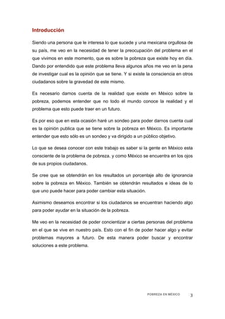 Introducción  

Siendo una persona que le interesa lo que sucede y una mexicana orgullosa de
su país, me veo en la necesidad de tener la preocupación del problema en el
que vivimos en este momento, que es sobre la pobreza que existe hoy en día.
Dando por entendido que este problema lleva algunos años me veo en la pena
de investigar cual es la opinión que se tiene. Y si existe la consciencia en otros
ciudadanos sobre la gravedad de este mismo.

Es necesario darnos cuenta de la realidad que existe en México sobre la
pobreza, podemos entender que no todo el mundo conoce la realidad y el
problema que esto puede traer en un futuro.

Es por eso que en esta ocasión haré un sondeo para poder darnos cuenta cual
es la opinión publica que se tiene sobre la pobreza en México. Es importante
entender que esto sólo es un sondeo y va dirigido a un público objetivo.

Lo que se desea conocer con este trabajo es saber si la gente en México esta
consciente de la problema de pobreza. y como México se encuentra en los ojos
de sus propios ciudadanos.

Se cree que se obtendrán en los resultados un porcentaje alto de ignorancia
sobre la pobreza en México. También se obtendrán resultados e ideas de lo
que uno puede hacer para poder cambiar esta situación.

Asimismo deseamos encontrar si los ciudadanos se encuentran haciendo algo
para poder ayudar en la situación de la pobreza.

Me veo en la necesidad de poder concientizar a ciertas personas del problema
en el que se vive en nuestro país. Esto con el fin de poder hacer algo y evitar
problemas mayores a futuro. De esta manera poder buscar y encontrar
soluciones a este problema.




                                                          POBREZA EN MÉXICO     3 
 
 