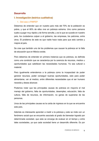 Desarrollo
I. Investigación (teórica cualitativa)
    1. Del caso o PIMPEP
Debemos de entender que en nuestro país más del 70% de la población es
pobre, y que el 80% de ellos vive en pobreza extrema. Uno como persona
suele a juzgar muy rápido y de forma sencilla, y es lo que se sucede en nuestro
país, los ciudadanos culpan a el gobierno, las empresas, los patrones, entre
otros. El problema de este es que nadie hace nada para que esto cambie y
mejore el país.

Se cree que también uno de los problemas que causan la pobreza en la falta
de educación que en México existe.

Pero debemos de entender en primera instancia que es pobreza, es definida
como una condición que se caracteriza por la carencia de recursos, medios u
oportunidades que satisfacen las necesidades humanas. Ya sea cultural o
material.

Pero igualmente entendemos a la pobreza como la incapacidad de poder
generar recursos, poder conseguir buenas oportunidades, esto para poder
alimentarse, ver al medico, entre diferentes necesidades que el ser humano
necesita y desea alcanzar.

Podemos notar que las principales causas de pobreza en mayoría el mal
manejo del gobierno, falta de oportunidades, desempleo, educación, falta de
cultura, falta de recursos, de información, no ganas de superarse de las
personas.

Unos de las principales causas es la caída de ingresos en la que se encuentra
este país.

Además es interesante aprender a medir a la pobreza y este se mide con un
fenómeno social que se encuentra asociado al grado de bienestar logrado por
determinada sociedad, que esta se encarga de evaluar en el tiempo y entre
tales sociedades, ya que cada sociedad tiene un desarrollo diferente. Es por


                                                        POBREZA EN MÉXICO    4 
 
 