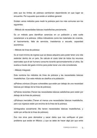 esto que los limites de pobreza cambiarían dependiendo en que lugar se
encuentre. Por supuesto que existe un análisis general.

Existen varios métodos para medir la pobreza pero los más comunes son los
siguientes:

- Método de necesidades básicas insatisfechas previamente.

Es un método para identificar carencias en un población y esto suele
caracterizar a la pobreza. Utiliza indicadores como los materiales de vivienda,
el hacinamiento, falta de servicios, inasistencia a escuela, capacidad
económica.

- Método de línea de pobreza

Es el nivel mínimo de ingreso que se desea adquiere para poder tener una vida
estándar dentro de un país. Se calcula el costo total de todos los recursos
esenciales que el ser humano consume durante aproximadamente un años. Se
evalúa a través del gasto mínimo para poder tener una vida considerada.

- Método Integrado

Este combina los métodos de línea de pobreza y las necesidades básicas
insatisfechas. Con este método se clasifica a la población:

a)Pobres crónicos (Grupos vulnerables que están por debajo de una necesidad
básicas por debajo de la línea de pobreza).

b)Pobres recientes (Tienen las necesidades básicas satisfechas pero están por
debajo de la línea de pobreza)

c)Pobreza inerciales (Tienen al menos una necesidades básicas insatisfecha,
pero sus ingresos están por encima de la línea de la pobreza.

d)Integrados socialmente (No tienen necesidades básicas insatisfechas, y
están por arriba de la línea de pobreza).

Eso nos sirve para demostrar y sacar datos que nos verifiquen el gran
problema que existe en México. y que se debe de hacer algo por que entre


                                                          POBREZA EN MÉXICO   5 
 
 