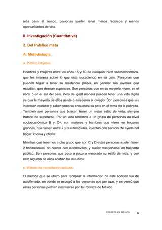 más pasa el tiempo, personas suelen tener menos recursos y menos
oportunidades de vida.

II. Investigación (Cuantitativa)

2. Del Público meta

A. Metodología

a. Público Objetivo

Hombres y mujeres entre los años 15 y 60 de cualquier nivel socioeconómico,
que les interesa sobre lo que esta sucediendo en su país. Personas que
pueden llegar a tener su residencia propia, en general son jóvenes que
estudian, que desean superarse. Son personas que en su mayoría viven, en el
norte o en el sur del país. Pero de igual manera pueden tener una vida digna
ya que la mayoría de ellos asiste o asistieron al colegio. Son personas que les
interesan conocer y saber como se encuentra su país en el tema de la pobreza.
También son personas que buscan tener un mejor estilo de vida, siempre
tratado de superarse. Por un lado tenemos a un grupo de personas de nivel
socioeconómico B y C+, son mujeres y hombres que viven en hogares
grandes, que tienen entre 2 y 3 automóviles, cuentan con servicio de ayuda del
hogar, cocina y chofer.

Mientras que tenemos a otro grupo que son C y D estas personas suelen tener
2 habitaciones, no cuenta con automóviles, y suelen trasportarse en trasporte
público. Son personas que poco a poco a mejorado su estilo de vida, y con
esto algunos de ellos acaban los estudios.

b. Método de recopilación aplicado

El método que se utilizo para recopilar la información de este sondeo fue de
autollenado, en donde se escogió a las personas que por azar, y se pensó que
estas personas podrían interesarse por la Pobreza de México.




                                                        POBREZA EN MÉXICO    6 
 
 