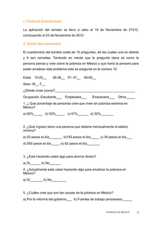 c. Fecha de levantamiento

La aplicación del sondeo se llevo a cabo el 19 de Noviembre de 21012,
concluyendo el 23 de Noviembre de 2012.

d. Diseño del cuestionario

El cuestionario del sondeo costa de 10 preguntas, de las cuales una es abierta
y 9 son cerradas. Teniendo en mente que la pregunta clave es como la
persona piensa y cree sobre la pobreza en México y que haría la persona para
poder erradicar este problema esto se pregunta en la número 10.

Edad   15-25__      26-36__ 37- 47__     48-60__
Sexo: M__ F__
¿Dónde vives (zona)?____________________________________________
Ocupación: Estudiante___     Empleados___     Empresario___       Otros_____
1. ¿ Qué porcentaje de personas cree que viven en pobreza extrema en
México?
a) 80%_____ b) 52%_____ c) 47%______ d) 32%_______


2. ¿Qué ingreso tiene una persona que obtiene mensualmente el salario
mínimo?
a) 52 pesos el día_______ b)150 pesos el día_____ c) 34 pesos el día___
d) 500 pesos el día_____ e) 62 pesos el día_______


3. ¿Está haciendo usted algo para ahorrar dinero?
a) Si______ b) No______
4. ¿Actualmente está usted haciendo algo para erradicar la pobreza en
México?
a) Sí_______ b) No________


5. ¿Cuáles cree que son las causas de la pobreza en México?
a) Por la reforma del gobierno___ b) Fuentes de trabajo (empresas) _____


                                                       POBREZA EN MÉXICO       7 
 
 