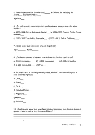 c) Falta de preparación (escolaridad)_____ d) Cultura del trabajo y del
ahorro___ e) Discriminación___
    e) Otros___


6. ¿En qué sexenio considera usted que la pobreza alcanzó sus más altos
niveles?
a) 1988-1994 Carlos Salinas de Gortari___ b) 1994-2000 Ernesto Zedillo Ponce
de León___
c) 2000-2006 Vicente Fox Quesada___ d)2006 – 2012 Felipe Calderón____


7-.¿Cree usted que México es un país de pobres?
    a) Sí_______ b) No______


8. ¿Cuál cree que sea el ingreso promedio en las familias mexicanas?
a) 6,000 mensuales_____ b) 10,000 mensuales____ c) 3,000 mensuales____
d) 5, 200 mensuales____ e)Otros___


9. Enumere del 1 al 7 los siguientes países, siendo 7 la calificación para el
país con más ingresos.
a) Chile___
b) Brasil___
c) Perú___
d) Estados Unidos___
e) Argentina___
f) México___
g) Panamá___


10. ¿Cuáles cree usted que sean las medidas necesarias que debe de tomar el
gobierno para erradicar la pobreza en México?
_______________________________________________________________
_______________________________________________________________
_______________________________________________________________
_________.

                                                          POBREZA EN MÉXICO     8 
 
 