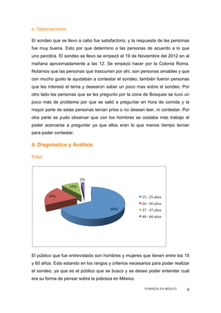 e. Observaciones

El sondeo que se llevo a cabo fue satisfactorio, y la respuesta de las personas
fue muy buena. Esto por que determino a las personas de acuerdo a lo que
uno percibía. El sondeo se llevo se empezó el 19 de Noviembre del 2012 en al
mañana aproximadamente a las 12. Se empezó hacer por la Colonia Roma.
Notamos que las personas que trascurren por ahí, son personas amables y que
con mucho gusto te ayudaban a contestar el sondeo, también fueron personas
que les interesó el tema y desearon saber un poco mas sobre el sondeo. Por
otro lado las personas que se les pregunto por la zona de Bosques se tuvo un
poco más de problema por que se salió a preguntar en hora de comida y la
mayor parte de estas personas tenían prisa o no desean leer, ni contestar. Por
otra parte se pudo observar que con los hombres se costaba más trabajo el
poder acercarse a preguntar ya que ellos eran lo que menos tiempo tenían
para poder contestar.

B. Diagnóstico y Análisis

Edad




                          2% 
                   10% 

        20%                                             15 ‐ 25 años 
                                                        26 ‐ 36 años 
                                       68%              37 ‐ 47 años  
                                                        48 ‐ 60 años  




El público que fue entrevistado son hombres y mujeres que tienen entre los 15
y 60 años. Esto estando en los rangos y criterios necesarios para poder realizar
el sondeo, ya que es el público que se busco y se deseo poder entender cual
era su forma de pensar sobre la pobreza en México.

                                                         POBREZA EN MÉXICO    9 
 
 