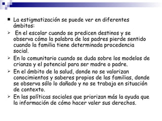 La estigmatización se puede ver en diferentes ámbitos: En el escolar cuando se predicen destinos y se observa cómo la palabra de los padres pierde sentido cuando la familia tiene determinada procedencia social. En lo comunitario cuando se duda sobre los modelos de crianza y el potencial para ser madre o padre. En el ámbito de la salud, donde no se valorizan conocimientos y saberes propios de las familias, donde se observa sólo lo dañado y no se trabaja en situación de contexto. En las políticas sociales que priorizan más la ayuda que la información de cómo hacer valer sus derechos. 