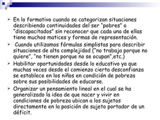 En lo formativo cuando se categorizan situaciones describiendo continuidades del ser “pobres” o “discapacitados” sin reconocer que cada una de ellas tiene muchos matices y formas de representación. Cuando utilizamos fórmulas simplistas para describir situaciones de alta complejidad (“no trabaja porque no quiere”, “no tienen porque no se ocupan”,etc.)‏ Habilitar oportunidades desde lo educativo ya que muchas veces desde el comienzo cierta desconfianza se establece en los niños en condición de pobreza sobre sus posibilidades de educarse. Organizar un pensamiento lineal en el cual se ha generalizado la idea de que nacer y vivir en condiciones de pobreza ubican a los sujetos directamente en la posición de sujeto portador de un déficit. 