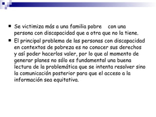 Se victimiza más a una familia pobre  con una persona con discapacidad que a otra que no la tiene. El principal problema de las personas con discapacidad en contextos de pobreza es no conocer sus derechos y así poder hacerlos valer, por lo que al momento de generar planes no sólo es fundamental una buena lectura de la problemática que se intenta resolver sino la comunicación posterior para que el acceso a la información sea equitativa. 