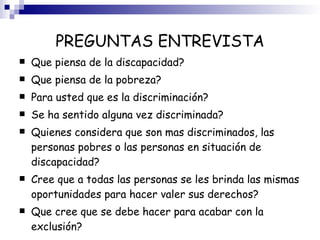 PREGUNTAS ENTREVISTA Que piensa de la discapacidad? Que piensa de la pobreza? Para usted que es la discriminación? Se ha sentido alguna vez discriminada? Quienes considera que son mas discriminados, las personas pobres o las personas en situación de discapacidad? Cree que a todas las personas se les brinda las mismas oportunidades para hacer valer sus derechos? Que cree que se debe hacer para acabar con la exclusión? 