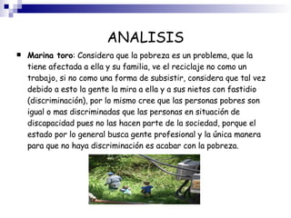 ANALISIS Marina toro : Considera que la pobreza es un problema, que la tiene afectada a ella y su familia, ve el reciclaje no como un trabajo, si no como una forma de subsistir, considera que tal vez debido a esto la gente la mira a ella y a sus nietos con fastidio (discriminación), por lo mismo cree que las personas pobres son igual o mas discriminadas que las personas en situación de discapacidad pues no las hacen parte de la sociedad, porque el estado por lo general busca gente profesional y la única manera para que no haya discriminación es acabar con la pobreza.  