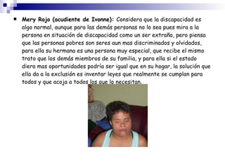 Mery Rojo (acudiente de Ivonne):  Considera que la discapacidad es algo normal, aunque para las demás personas no lo sea pues mira a la persona en situación de discapacidad como un ser extraño, pero piensa que las personas pobres son seres aun mas discriminados y olvidados, para ella su hermana es una persona muy especial, que recibe el mismo trato que los demás miembros de su familia, y para ella si el estado diera mas oportunidades podría ser igual que en su hogar, la solución que ella da a la exclusión es inventar leyes que realmente se cumplan para todos y que acoja a todos los que lo necesitan. 