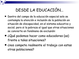 DESDE LA EDUCACIÒN… Dentro del campo de la educación especial solo se contempla la atención e inclusión de la población en situación de discapacidad, en el sistema educativo y social; pero si la pobreza al igual que otras situaciones se convierte en fenómeno de exclusión: ¿Qué podemos hacer como educadores (as) frente a tales situaciones? ¿nos compete realmente el trabajo con estas otras poblaciones? 