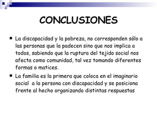 CONCLUSIONES La discapacidad y la pobreza, no corresponden sólo a las personas que la padecen sino que nos implica a todos, sabiendo que la ruptura del tejido social nos afecta como comunidad, tal vez tomando diferentes formas o matices . La familia es la primera que coloca en el imaginario social  a la persona con discapacidad y se posiciona frente al hecho organizando distintas respuestas 