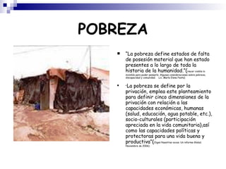 POBREZA “ La pobreza define estados de falta de posesión material que han estado presentes a lo largo de toda la historia de la humanidad.”( Hacer visible lo invisible para poder pensarlo. Algunas consideraciones sobre pobreza, discapacidad y comunidad.  Lic. María Elena Festa)‏ “ La pobreza se define por la privación, emplea este planteamiento para definir cinco dimensiones de la privación con relación a las capacidades económicas, humanas (salud, educación, agua potable, etc.), socio-culturales (participación apreciada en la vida comunitaria),así como las capacidades políticas y protectoras para una vida buena y productiva”( Oigan Nuestras voces. Un informe Global. Noviembre de 2006)‏ 
