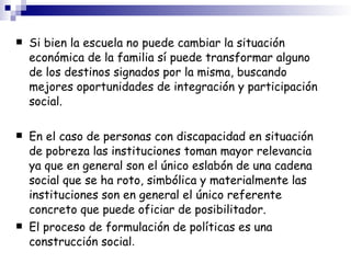 Si bien la escuela no puede cambiar la situación económica de la familia sí puede transformar alguno de los destinos signados por la misma, buscando mejores oportunidades de integración y participación social. En el caso de personas con discapacidad en situación de pobreza las instituciones toman mayor relevancia ya que en general son el único eslabón de una cadena social que se ha roto, simbólica y materialmente las instituciones son en general el único referente concreto que puede oficiar de posibilitador. El proceso de formulación de políticas es una construcción social . 