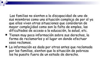 Las familias no sienten a la discapacidad de uno de sus miembros como una situación compleja de por sí ya que ellos viven otras situaciones que consideran de mayor complejidad como son la falta de empleo, las dificultades de acceso a la educación, la salud, etc. Tienen muy poca información sobre sus derechos, la forma de reclamarlos y el lugar en donde efectuar esos reclamos . La información es dada por otros antes que reclamada por las familias, sienten que la situación de pobreza los ha puesto fuera de un estado de derecho.  