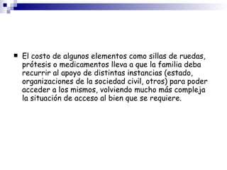 El costo de algunos elementos como sillas de ruedas, prótesis o medicamentos lleva a que la familia deba recurrir al apoyo de distintas instancias (estado, organizaciones de la sociedad civil, otros) para poder acceder a los mismos, volviendo mucho más compleja la situación de acceso al bien que se requiere. 