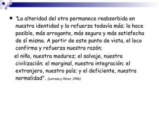 " La alteridad del otro permanece reabsorbida en nuestra identidad y la refuerza todavía más; la hace posible, más arrogante, más segura y más satisfecha de sí misma. A partir de este punto de vista, el loco confirma y refuerza nuestra razón; el niño, nuestra madurez; el salvaje, nuestra civilización; el marginal, nuestra integración; el extranjero, nuestro país; y el deficiente, nuestra normalidad".   (Larrosa y Pérez .1996)‏ 