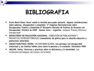 BIBLIOGRAFIA Festa María Elena .  Hacer visible lo invisible para poder pensarlo. Algunas consideraciones sobre pobreza, discapacidad y comunidad. 1* Congreso Iberoamericano sobre Discapacidad, Familia y Comunidad.2* Encuentro Nacional de Familias de Personas con Discapacidad. Octubre de 2005 – Buenos Aires – Argentina.  Simposio “Familia, Pobreza y Discapacidad” MINISTERIO DE EDUCACIÓN NACIONAL.  DIRECCIÓN DE POBLACIONES Y PROYECTOS INTERSECTORIALES.  Lineamientos de política para la atención educativa a poblaciones vulnerables OIGAN NUESTRAS VOCES:  UN INFORME GLOBAL.  Las personas con discapacidad intelectual y sus familias hablan claro sobre la pobreza y la exclusión. Noviembre 2006 SKLIAR, Carlos. Discursos y practicas sobre la deficiencia y la normalidad.  Las exclusiones del lenguaje, del cuerpo y de la mente. 