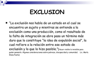 EXCLUSION “ La exclusión nos habla de un estado en el cual se encuentra un sujeto y mientras se entiende a la exclusión como una producción, como el resultado de la falta de integración se abre paso un término más duro que lo constituye “la idea de expulsión social”, la cual refiere a la relación entre ese estado de exclusión y lo que lo hizo posible.” ( Hacer visible lo invisible para poder pensarlo. Algunas consideraciones sobre pobreza, discapacidad y comunidad.  Lic. María Elena Festa)‏ 