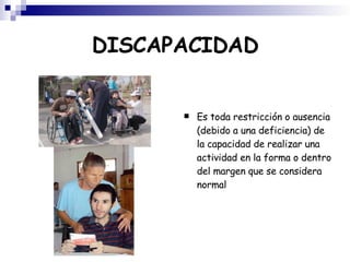 DISCAPACIDAD Es toda restricción o ausencia (debido a una deficiencia) de la capacidad de realizar una actividad en la forma o dentro del margen que se considera normal 